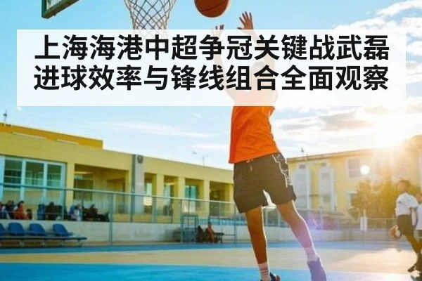 上海海港中超争冠关键战武磊进球效率与锋线组合全面观察