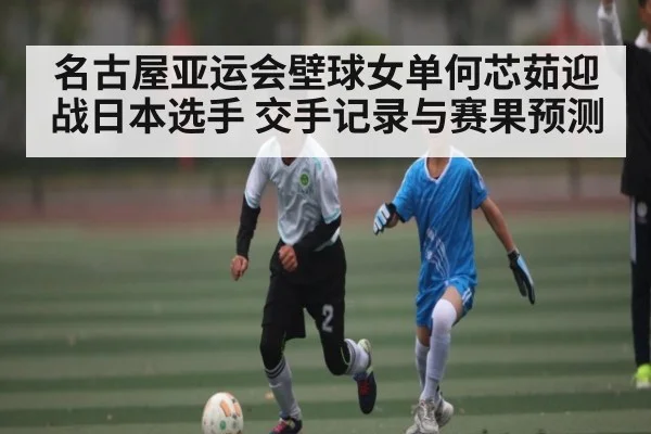 名古屋亚运会壁球女单何芯茹迎战日本选手 交手记录与赛果预测